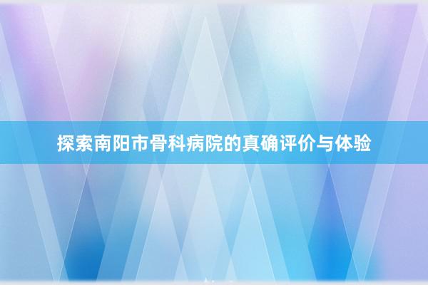 探索南阳市骨科病院的真确评价与体验