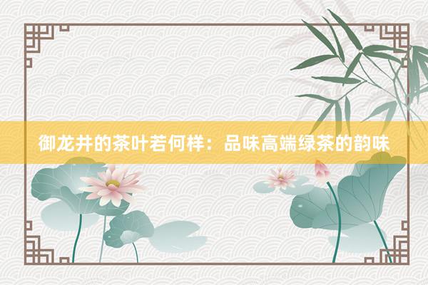 御龙井的茶叶若何样：品味高端绿茶的韵味