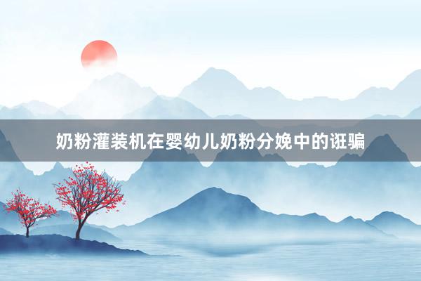 奶粉灌装机在婴幼儿奶粉分娩中的诳骗