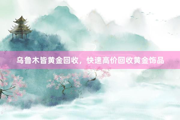 乌鲁木皆黄金回收，快速高价回收黄金饰品