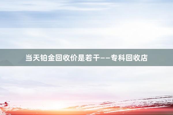 当天铂金回收价是若干——专科回收店